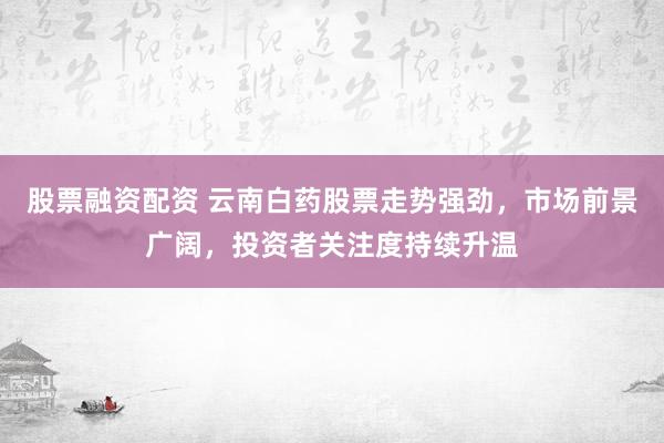 股票融资配资 云南白药股票走势强劲，市场前景广阔，投资者关注度持续升温