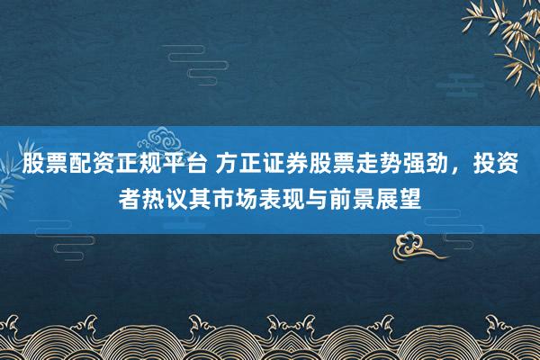 股票配资正规平台 方正证券股票走势强劲，投资者热议其市场表现与前景展望