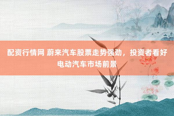 配资行情网 蔚来汽车股票走势强劲，投资者看好电动汽车市场前景