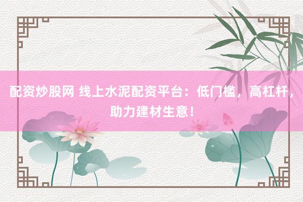配资炒股网 线上水泥配资平台：低门槛，高杠杆，助力建材生意！