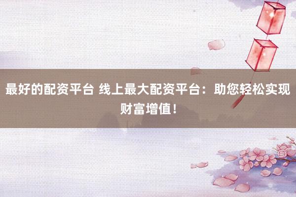 最好的配资平台 线上最大配资平台：助您轻松实现财富增值！