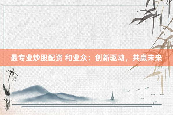 最专业炒股配资 和业众：创新驱动，共赢未来