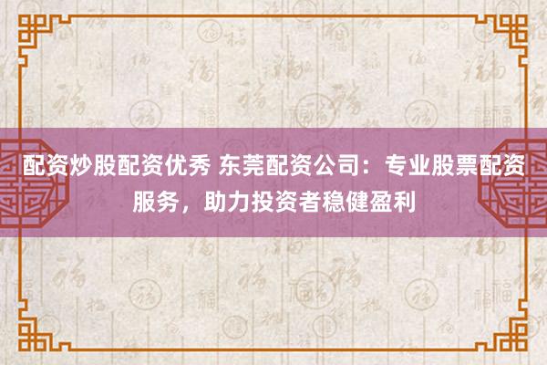 配资炒股配资优秀 东莞配资公司：专业股票配资服务，助力投资者稳健盈利