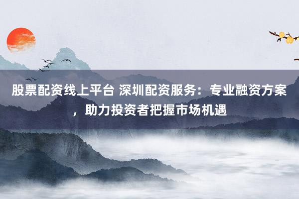 股票配资线上平台 深圳配资服务：专业融资方案，助力投资者把握市场机遇