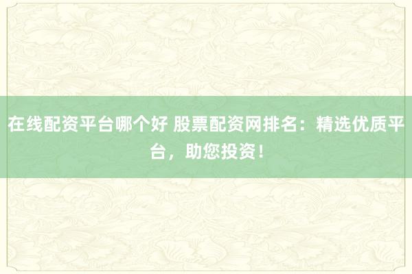 在线配资平台哪个好 股票配资网排名：精选优质平台，助您投资！