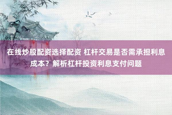 在线炒股配资选择配资 杠杆交易是否需承担利息成本？解析杠杆投资利息支付问题