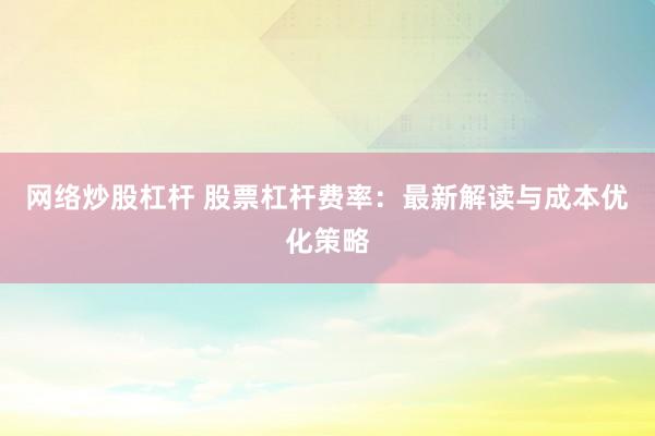 网络炒股杠杆 股票杠杆费率：最新解读与成本优化策略