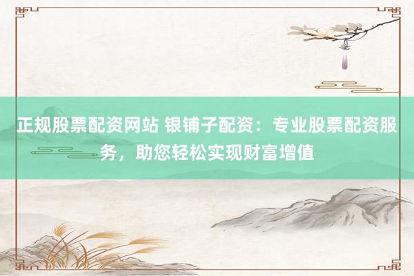 正规股票配资网站 银铺子配资：专业股票配资服务，助您轻松实现财富增值