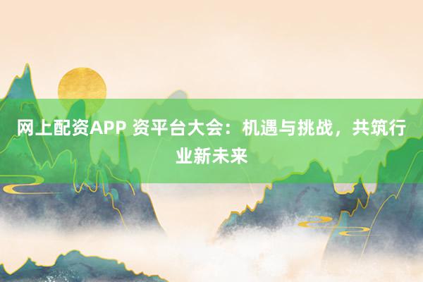 网上配资APP 资平台大会：机遇与挑战，共筑行业新未来